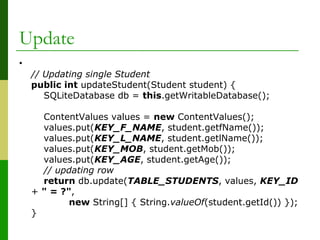 Update
•
// Updating single Student
public int updateStudent(Student student) {
SQLiteDatabase db = this.getWritableDatabase();
ContentValues values = new ContentValues();
values.put(KEY_F_NAME, student.getfName());
values.put(KEY_L_NAME, student.getlName());
values.put(KEY_MOB, student.getMob());
values.put(KEY_AGE, student.getAge());
// updating row
return db.update(TABLE_STUDENTS, values, KEY_ID
+ " = ?",
new String[] { String.valueOf(student.getId()) });
}
 
