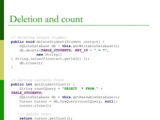 Deletion and count
// Deleting single Student
public void deleteStudent(Student contact) {
SQLiteDatabase db = this.getWritableDatabase();
db.delete(TABLE_STUDENTS, KEY_ID + " = ?",
new String[]
{ String.valueOf(contact.getId()) });
db.close();
}
// Getting contacts Count
public int getStudentCount() {
String countQuery = "SELECT * FROM " +
TABLE_STUDENTS;
SQLiteDatabase db = this.getReadableDatabase();
Cursor cursor = db.rawQuery(countQuery, null);
cursor.close();
// return count
return cursor.getCount();
 