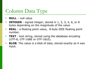 • NULL – null value
• INTEGER - signed integer, stored in 1, 2, 3, 4, 6, or 8
bytes depending on the magnitude of the value
• REAL - a floating point value, 8-byte IEEE floating point
number.
• TEXT - text string, stored using the database encoding
(UTF-8, UTF-16BE or UTF-16LE).
• BLOB. The value is a blob of data, stored exactly as it was
input.
Column Data Type
 