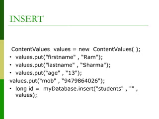 ContentValues values = new ContentValues( );
• values.put("firstname" , “Ram");
• values.put("lastname" , “Sharma");
• values.put(“age" , “13");
values.put(“mob" , “9479864026");
• long id = myDatabase.insert(“students" , "" ,
values);
INSERT
 