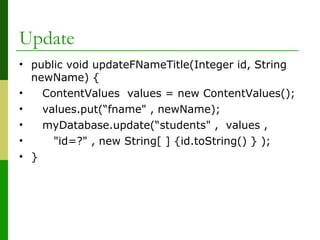 Update
• public void updateFNameTitle(Integer id, String
newName) {
• ContentValues values = new ContentValues();
• values.put(“fname" , newName);
• myDatabase.update(“students" , values ,
• "id=?" , new String[ ] {id.toString() } );
• }
 