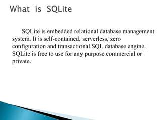 SQLite is embedded relational database management
system. It is self-contained, serverless, zero
configuration and transactional SQL database engine.
SQLite is free to use for any purpose commercial or
private.
 
