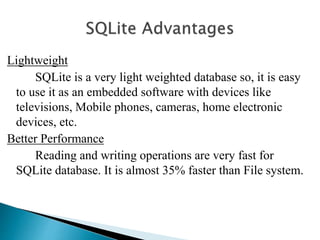 Lightweight
SQLite is a very light weighted database so, it is easy
to use it as an embedded software with devices like
televisions, Mobile phones, cameras, home electronic
devices, etc.
Better Performance
Reading and writing operations are very fast for
SQLite database. It is almost 35% faster than File system.
 