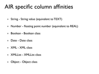 AIR speciﬁc column afﬁnities
■ String - String value (equivalent to TEXT)

■ Number - ﬂoating point number (equivalent to REAL)

■ Boolean - Boolean class

■ Date - Date class

■ XML - XML class

■ XMLList - XMLList class

■ Object - Object class
 