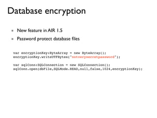 Database encryption
■ New feature in AIR 1.5
■ Password protect database ﬁles

 var encryptionKey:ByteArray = new ByteArray();
 encryptionKey.writeUTFBytes("notverysecretpassword");

 var sqlConn:SQLConnection = new SQLConnection();
 sqlConn.open(dbFile,SQLMode.READ,null,false,1024,encryptionKey);
 