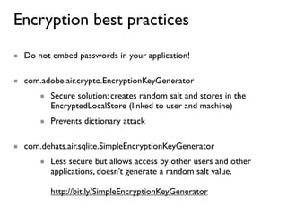 Encryption best practices
■ Do not embed passwords in your application!

■ com.adobe.air.crypto.EncryptionKeyGenerator
      ■ Secure solution: creates random salt and stores in the
        EncryptedLocalStore (linked to user and machine)
      ■ Prevents dictionary attack

■ com.dehats.air.sqlite.SimpleEncryptionKeyGenerator
      ■ Less secure but allows access by other users and other
        applications, doesn’t generate a random salt value.

         http://bit.ly/SimpleEncryptionKeyGenerator
 