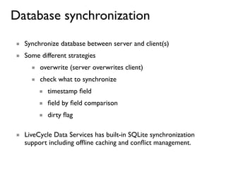 Database synchronization
■ Synchronize database between server and client(s)
■ Some different strategies
     ■ overwrite (server overwrites client)
     ■ check what to synchronize
       ■ timestamp ﬁeld
       ■ ﬁeld by ﬁeld comparison
       ■ dirty ﬂag

■ LiveCycle Data Services has built-in SQLite synchronization
  support including ofﬂine caching and conﬂict management.
 