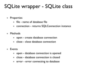 SQLite wrapper - SQLite class
■ Properties
    ■ ﬁle - name of database ﬁle
    ■ connection - returns SQLConnection instance

■ Methods
   ■ open - create database connection
   ■ close - close database connection

■ Events
    ■ open - database connection is opened
    ■ close - database connection is closed
    ■ error - error connecting to database
 