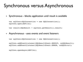 Synchronous versus Asynchronous
■ Synchronous - blocks application until result is available

   var sqlConn:SQLConnection = new SQLConnection();
   sqlConn.open(dbFile);

   var result:SQLResult = sqlConn.getResult().result;


■ Asynchronous - uses events and event listeners

   var sqlConn:SQLConnection = new SQLConnection();

   sqlConn.addEventListener(SQLResultEvent.RESULT, onSQLResult);
   sqlConn.addEventListener(SQLResultEvent.ERROR, onSQLError);

   sqlConn.openAsync(dbFile);
 