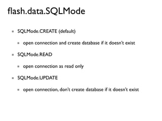 ﬂash.data.SQLMode
■ SQLMode.CREATE (default)

  ■ open connection and create database if it doesn’t exist

■ SQLMode.READ

  ■ open connection as read only

■ SQLMode.UPDATE

  ■ open connection, don’t create database if it doesn’t exist
 