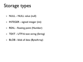 Storage types
■ NULL - NULL value (null)

■ INTEGER - signed integer (int)

■ REAL - ﬂoating point (Number)

■ TEXT - UTF16 text string (String)

■ BLOB - blob of data (ByteArray)
 