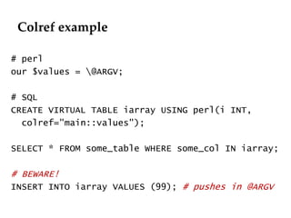 Colref example 
# perl 
our $values = @ARGV; 
# SQL 
CREATE VIRTUAL TABLE iarray USING perl(i INT, 
colref="main::values"); 
SELECT * FROM some_table WHERE some_col IN iarray; 
# BEWARE! 
INSERT INTO iarray VALUES (99); # pushes in @ARGV 
 