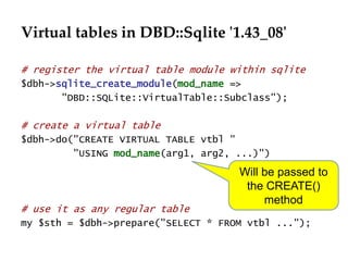 Virtual tables in DBD::Sqlite '1.43_08' 
# register the virtual table module within sqlite 
$dbh->sqlite_create_module(mod_name => 
"DBD::SQLite::VirtualTable::Subclass"); 
# create a virtual table 
$dbh->do("CREATE VIRTUAL TABLE vtbl " 
"USING mod_name(arg1, arg2, ...)") 
Will be passed to 
the CREATE() 
method 
# use it as any regular table 
my $sth = $dbh->prepare("SELECT * FROM vtbl ..."); 
 