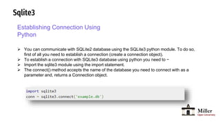 Sqlite3
Establishing Connection Using
Python
 You can communicate with SQLite2 database using the SQLite3 python module. To do so,
first of all you need to establish a connection (create a connection object).
 To establish a connection with SQLite3 database using python you need to −
 Import the sqlite3 module using the import statement.
 The connect() method accepts the name of the database you need to connect with as a
parameter and, returns a Connection object.
 