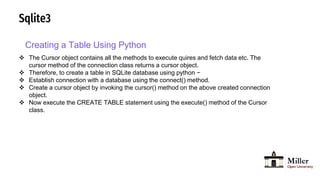 Sqlite3
Creating a Table Using Python
 The Cursor object contains all the methods to execute quires and fetch data etc. The
cursor method of the connection class returns a cursor object.
 Therefore, to create a table in SQLite database using python −
 Establish connection with a database using the connect() method.
 Create a cursor object by invoking the cursor() method on the above created connection
object.
 Now execute the CREATE TABLE statement using the execute() method of the Cursor
class.
 