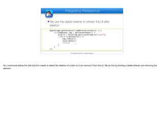 Integrating Persistence
✦We use the delete listener to refresh the UI after
deletion
© Codename One 2017 all rights reserved
AppStorage.getInstance().addDeleteListener(e -> {
for(Component cmp : getContentPane()) {
Dish d = (Dish)cmp.getClientProperty("dish");
if(d == e.getSource()) {
cmp.remove();
revalidate();
return;
}
}
});
As I mentioned before the dish list form needs to detect the deletion of a dish so it can remove it from the UI. We do this by binding a delete listener and removing the
element.
 