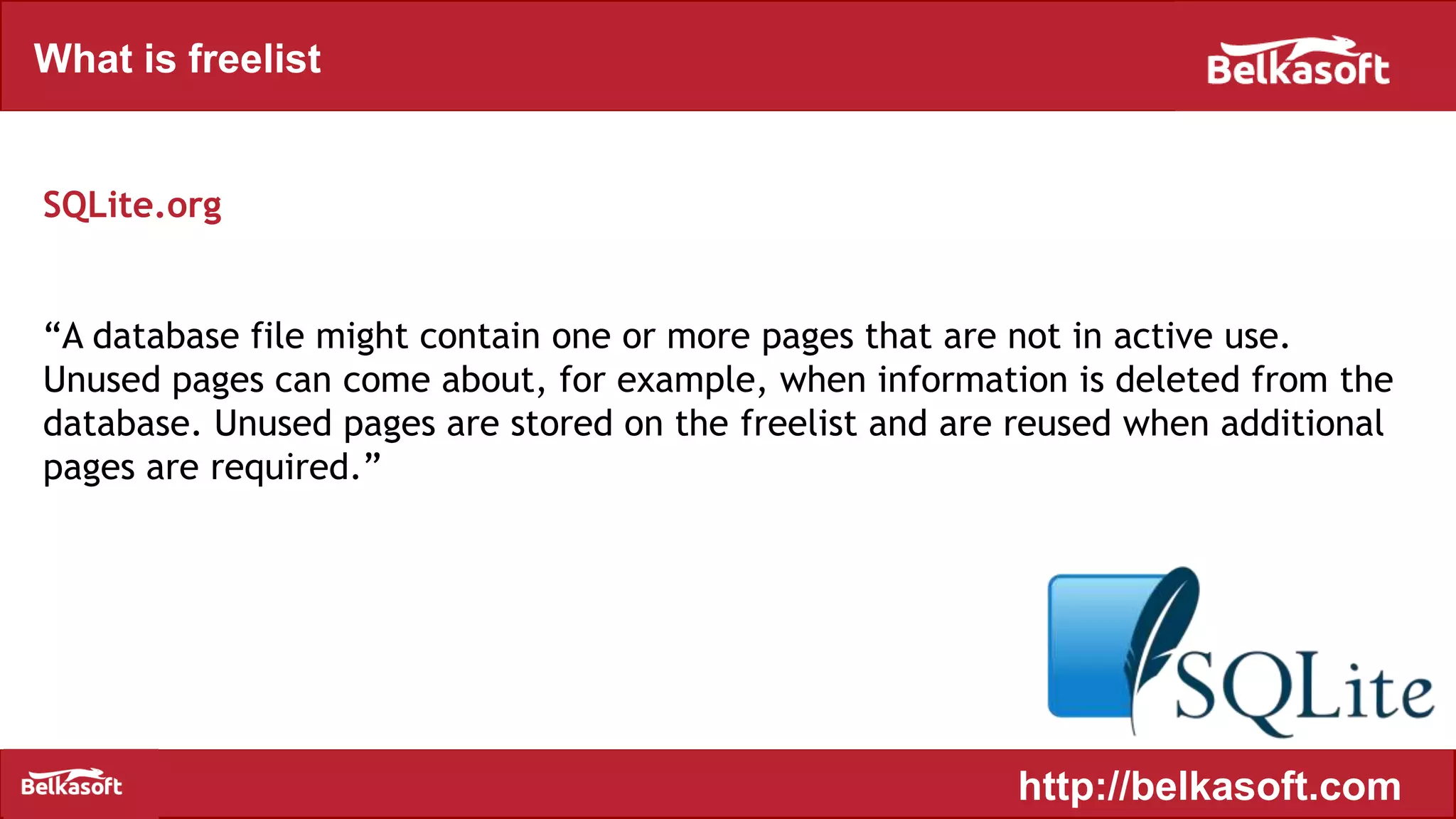 What is freelist
http://belkasoft.com
SQLite.org
“A database file might contain one or more pages that are not in active use.
Unused pages can come about, for example, when information is deleted from the
database. Unused pages are stored on the freelist and are reused when additional
pages are required.”
 