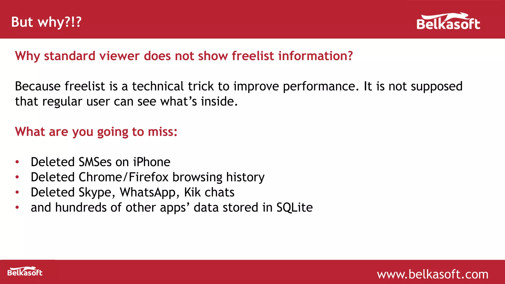 www.belkasoft.com
But why?!?
Why standard viewer does not show freelist information?
Because freelist is a technical trick to improve performance. It is not supposed
that regular user can see what’s inside.
What are you going to miss:
• Deleted SMSes on iPhone
• Deleted Chrome/Firefox browsing history
• Deleted Skype, WhatsApp, Kik chats
• and hundreds of other apps’ data stored in SQLite
 