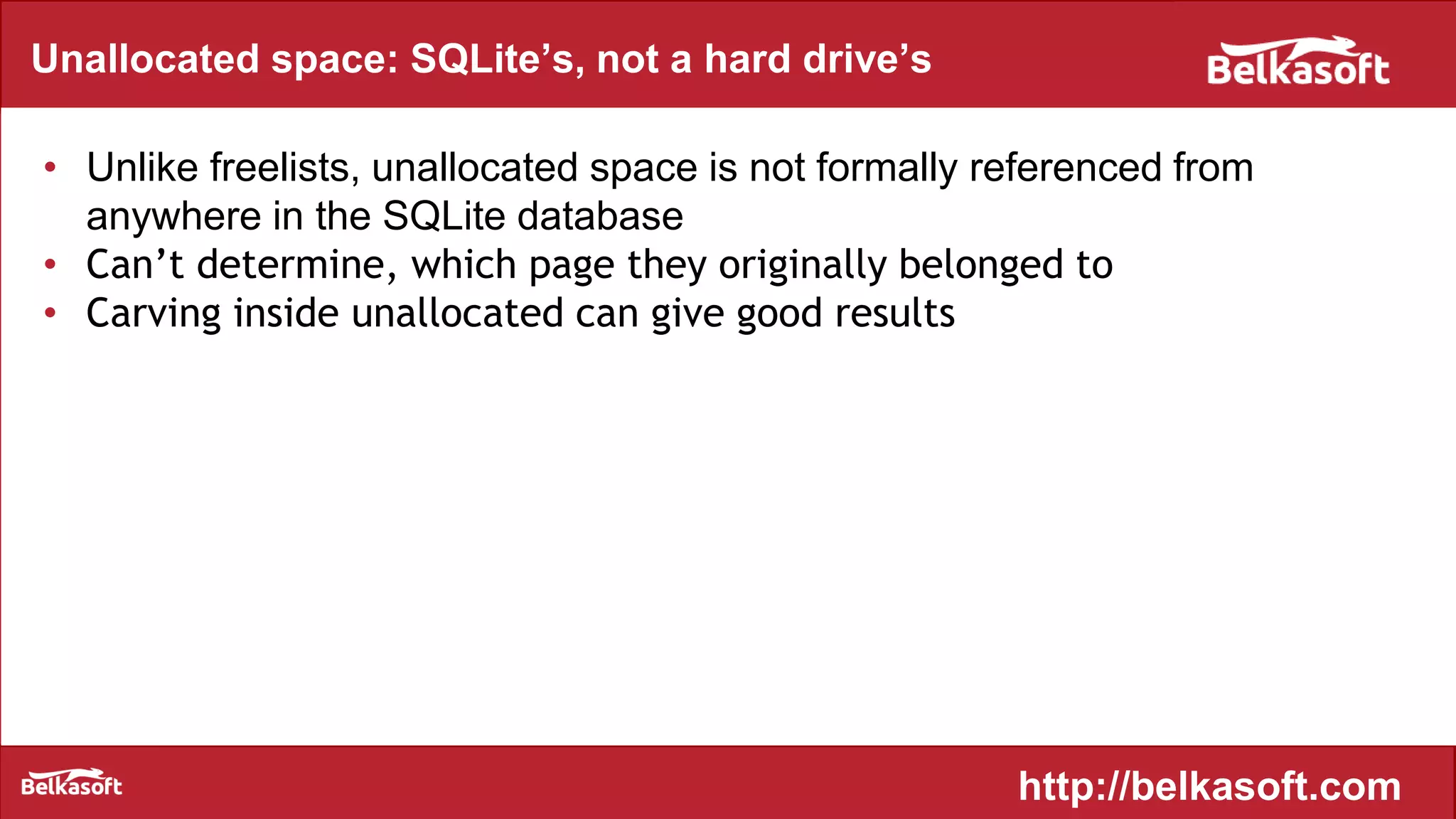 Unallocated space: SQLite’s, not a hard drive’s
• Unlike freelists, unallocated space is not formally referenced from
anywhere in the SQLite database
• Can’t determine, which page they originally belonged to
• Carving inside unallocated can give good results
http://belkasoft.com
 