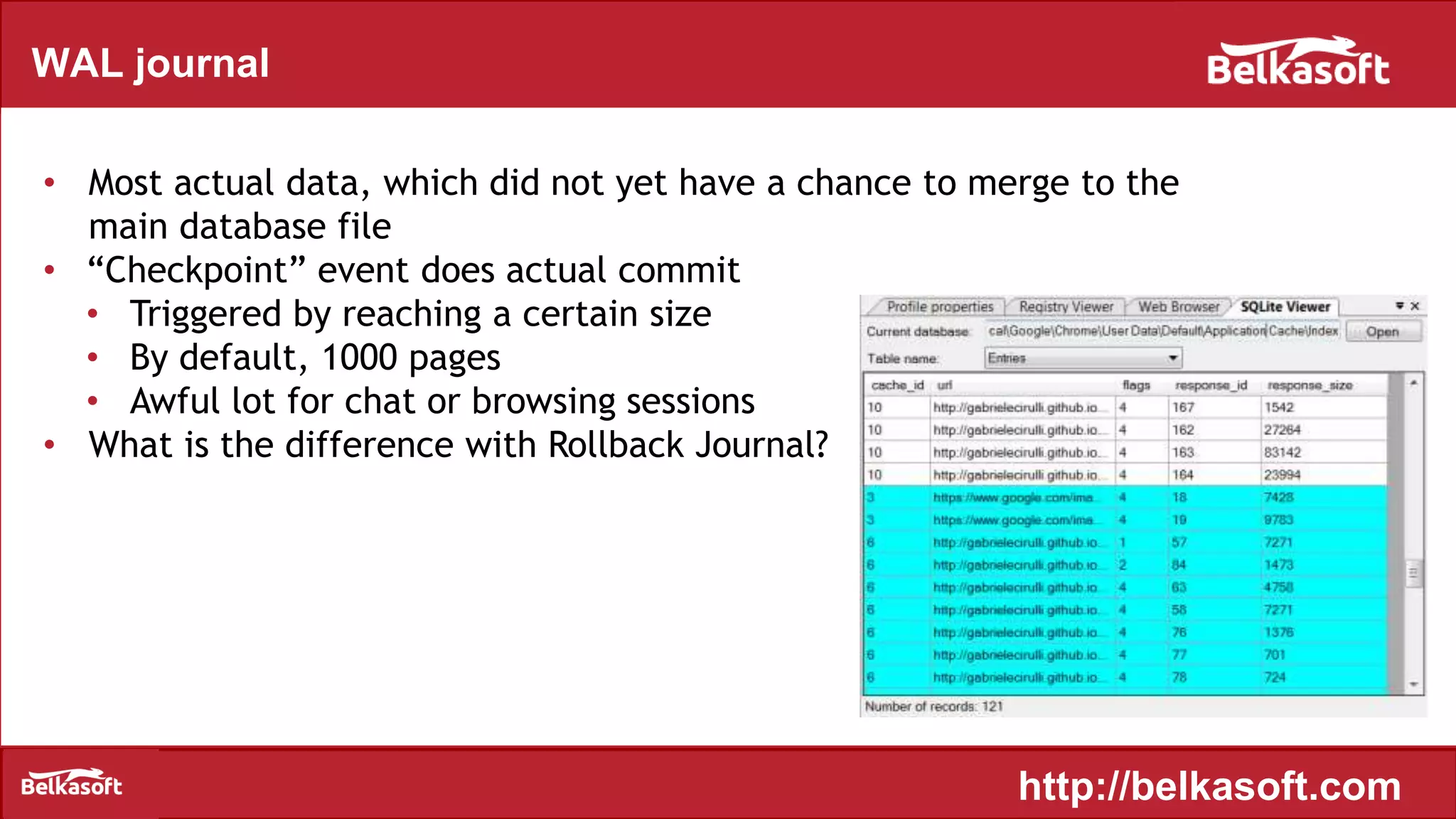 WAL journal
• Most actual data, which did not yet have a chance to merge to the
main database file
• “Checkpoint” event does actual commit
• Triggered by reaching a certain size
• By default, 1000 pages
• Awful lot for chat or browsing sessions
• What is the difference with Rollback Journal?
http://belkasoft.com
 