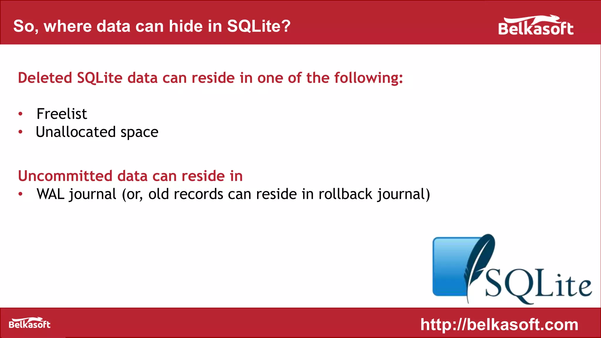 So, where data can hide in SQLite?
Deleted SQLite data can reside in one of the following:
• Freelist
• Unallocated space
Uncommitted data can reside in
• WAL journal (or, old records can reside in rollback journal)
http://belkasoft.com
 