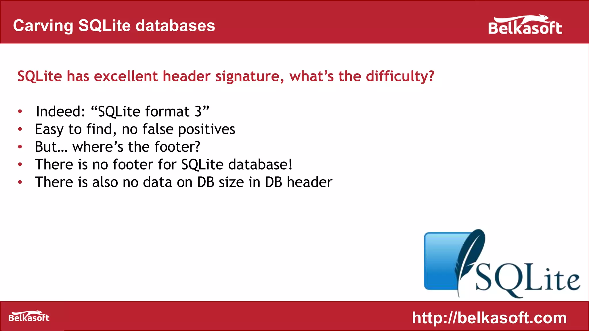 Carving SQLite databases
SQLite has excellent header signature, what’s the difficulty?
• Indeed: “SQLite format 3”
• Easy to find, no false positives
• But… where’s the footer?
• There is no footer for SQLite database!
• There is also no data on DB size in DB header
http://belkasoft.com
 