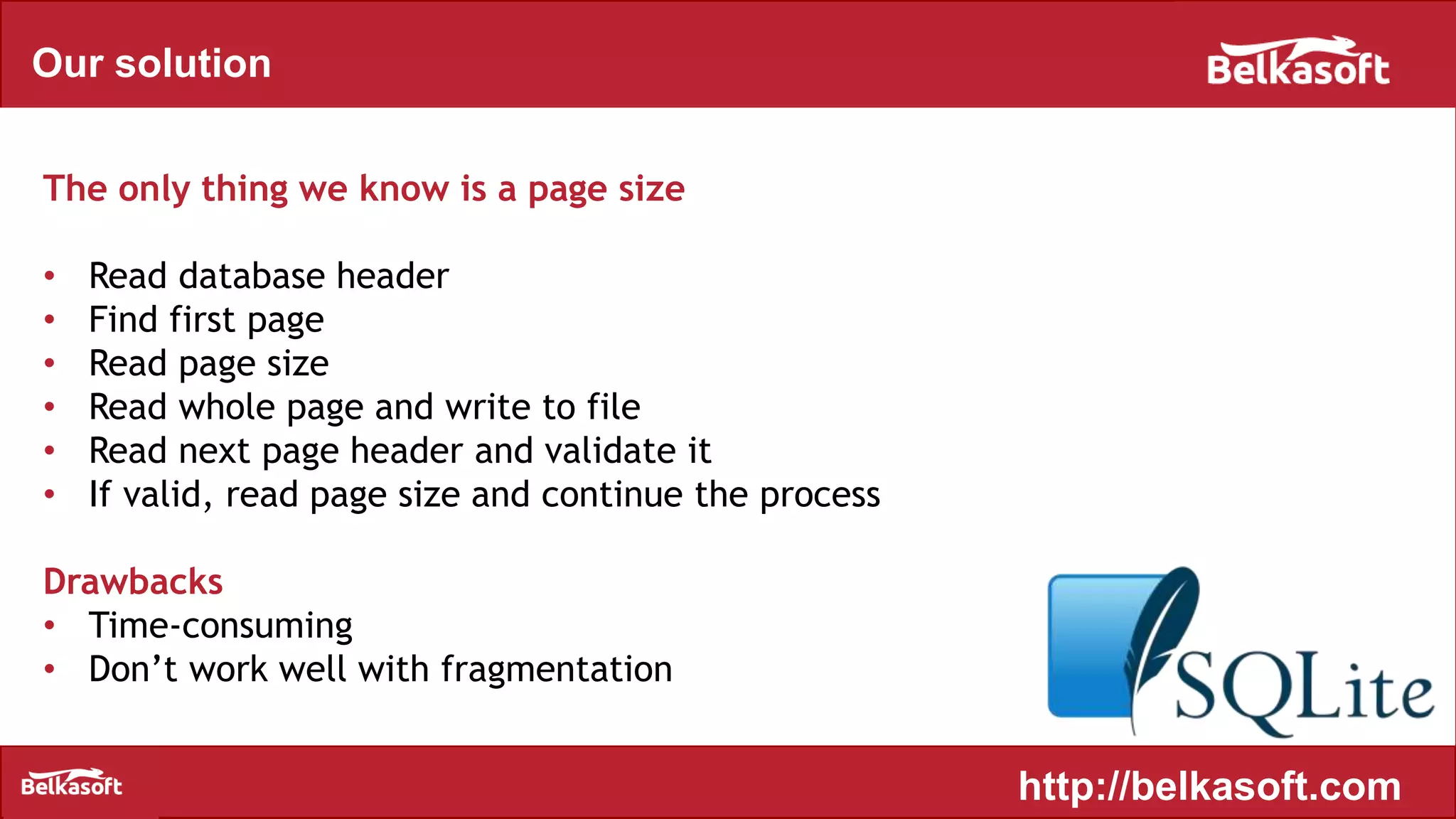 Our solution
The only thing we know is a page size
• Read database header
• Find first page
• Read page size
• Read whole page and write to file
• Read next page header and validate it
• If valid, read page size and continue the process
Drawbacks
• Time-consuming
• Don’t work well with fragmentation
http://belkasoft.com
 