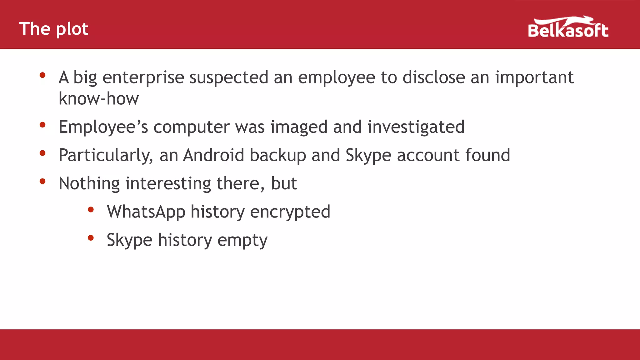 • A big enterprise suspected an employee to disclose an important
know-how
• Employee’s computer was imaged and investigated
• Particularly, an Android backup and Skype account found
• Nothing interesting there, but
• WhatsApp history encrypted
• Skype history empty
The plot
 