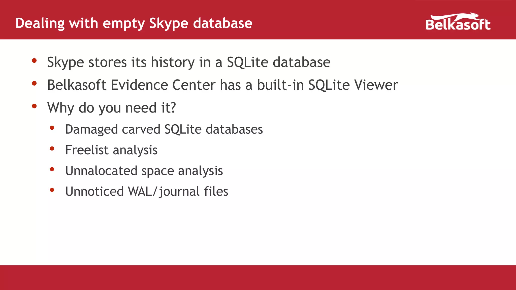• Skype stores its history in a SQLite database
• Belkasoft Evidence Center has a built-in SQLite Viewer
• Why do you need it?
• Damaged carved SQLite databases
• Freelist analysis
• Unnalocated space analysis
• Unnoticed WAL/journal files
Dealing with empty Skype database
 