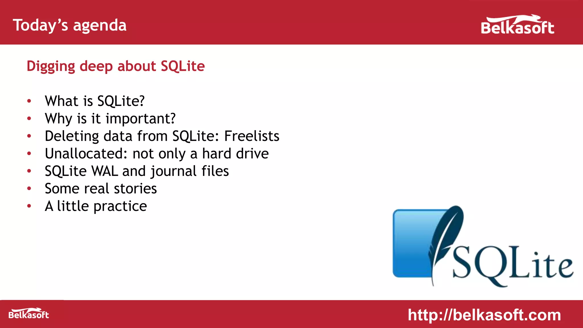 Today’s agenda
Digging deep about SQLite
• What is SQLite?
• Why is it important?
• Deleting data from SQLite: Freelists
• Unallocated: not only a hard drive
• SQLite WAL and journal files
• Some real stories
• A little practice
http://belkasoft.com
 