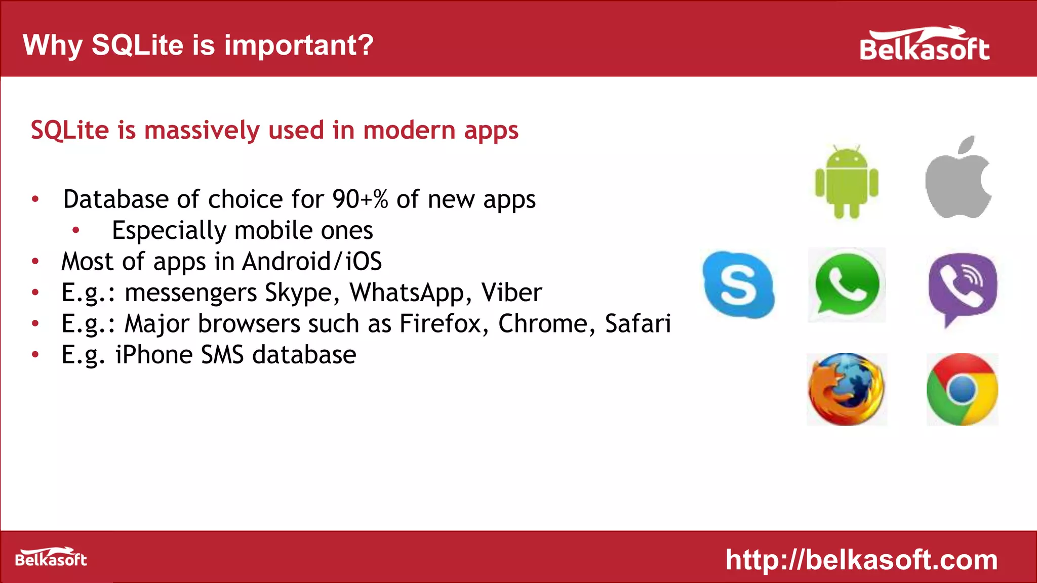 Why SQLite is important?
SQLite is massively used in modern apps
• Database of choice for 90+% of new apps
• Especially mobile ones
• Most of apps in Android/iOS
• E.g.: messengers Skype, WhatsApp, Viber
• E.g.: Major browsers such as Firefox, Chrome, Safari
• E.g. iPhone SMS database
http://belkasoft.com
 