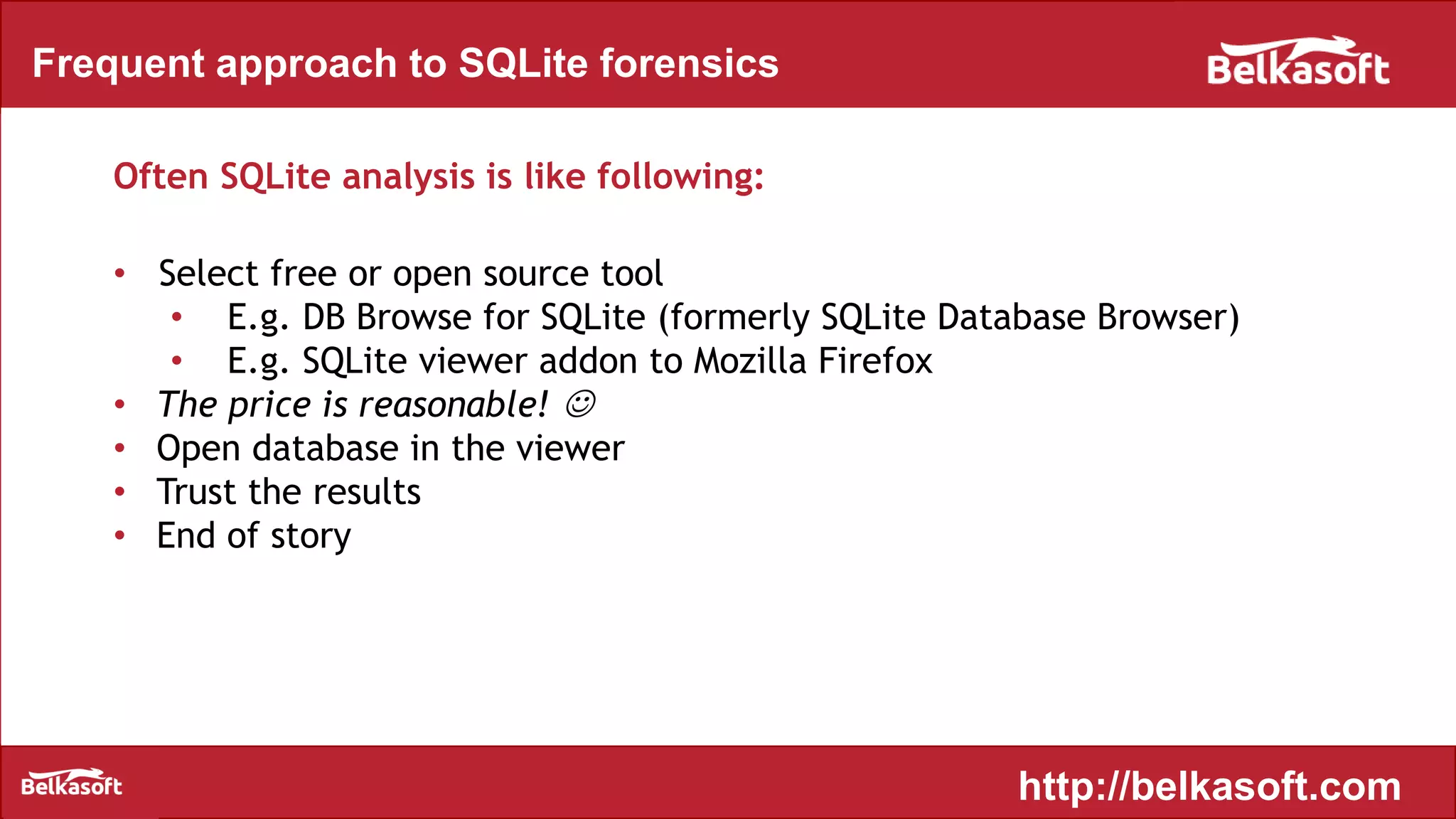 Frequent approach to SQLite forensics
Often SQLite analysis is like following:
• Select free or open source tool
• E.g. DB Browse for SQLite (formerly SQLite Database Browser)
• E.g. SQLite viewer addon to Mozilla Firefox
• The price is reasonable! 
• Open database in the viewer
• Trust the results
• End of story
http://belkasoft.com
 