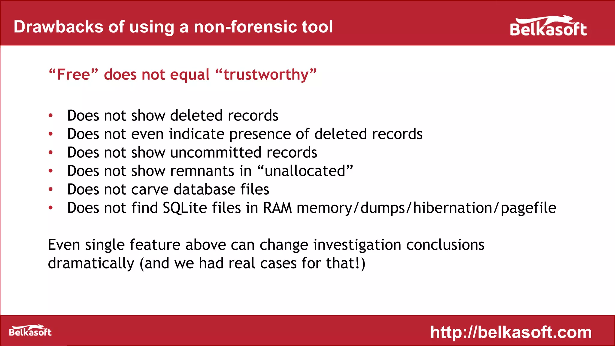 Drawbacks of using a non-forensic tool
“Free” does not equal “trustworthy”
• Does not show deleted records
• Does not even indicate presence of deleted records
• Does not show uncommitted records
• Does not show remnants in “unallocated”
• Does not carve database files
• Does not find SQLite files in RAM memory/dumps/hibernation/pagefile
Even single feature above can change investigation conclusions
dramatically (and we had real cases for that!)
http://belkasoft.com
 