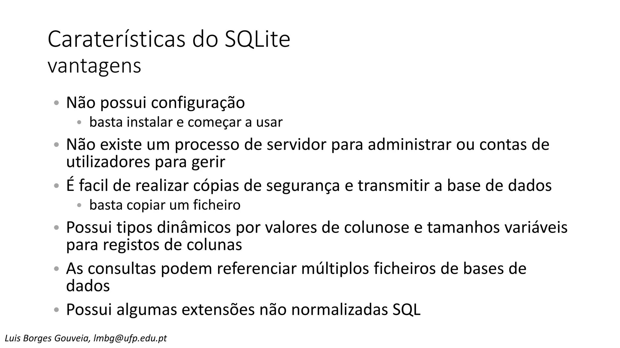 Caraterísticas do SQLite
vantagens
• Não possui configuração
• basta instalar e começar a usar
• Não existe um processo de servidor para administrar ou contas de
utilizadores para gerir
• É facil de realizar cópias de segurança e transmitir a base de dados
• basta copiar um ficheiro
• Possui tipos dinâmicos por valores de colunose e tamanhos variáveis
para registos de colunas
• As consultas podem referenciar múltiplos ficheiros de bases de
dados
• Possui algumas extensões não normalizadas SQL
Luis Borges Gouveia, lmbg@ufp.edu.pt
 