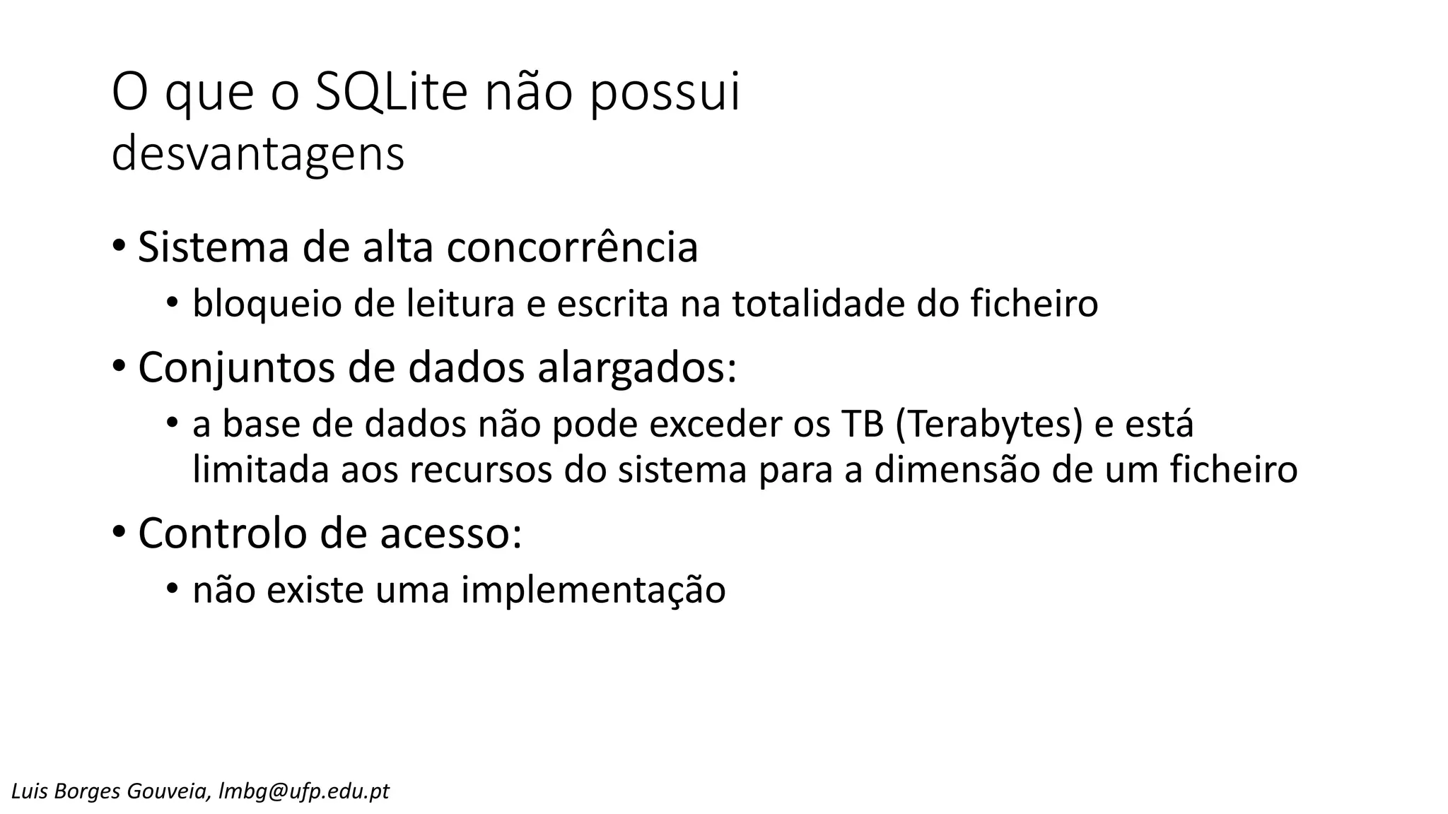 O que o SQLite não possui
desvantagens
• Sistema de alta concorrência
• bloqueio de leitura e escrita na totalidade do ficheiro
• Conjuntos de dados alargados:
• a base de dados não pode exceder os TB (Terabytes) e está
limitada aos recursos do sistema para a dimensão de um ficheiro
• Controlo de acesso:
• não existe uma implementação
Luis Borges Gouveia, lmbg@ufp.edu.pt
 