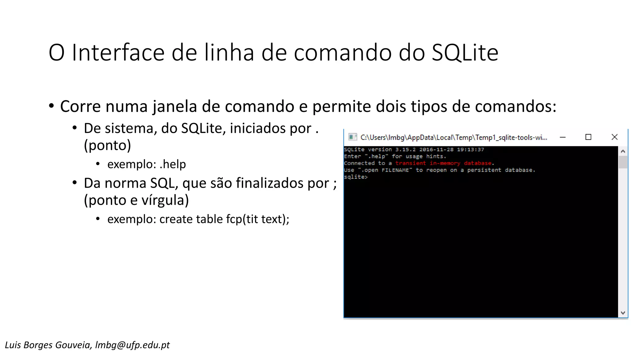 O Interface de linha de comando do SQLite
• Corre numa janela de comando e permite dois tipos de comandos:
• De sistema, do SQLite, iniciados por .
(ponto)
• exemplo: .help
• Da norma SQL, que são finalizados por ;
(ponto e vírgula)
• exemplo: create table fcp(tit text);
Luis Borges Gouveia, lmbg@ufp.edu.pt
 