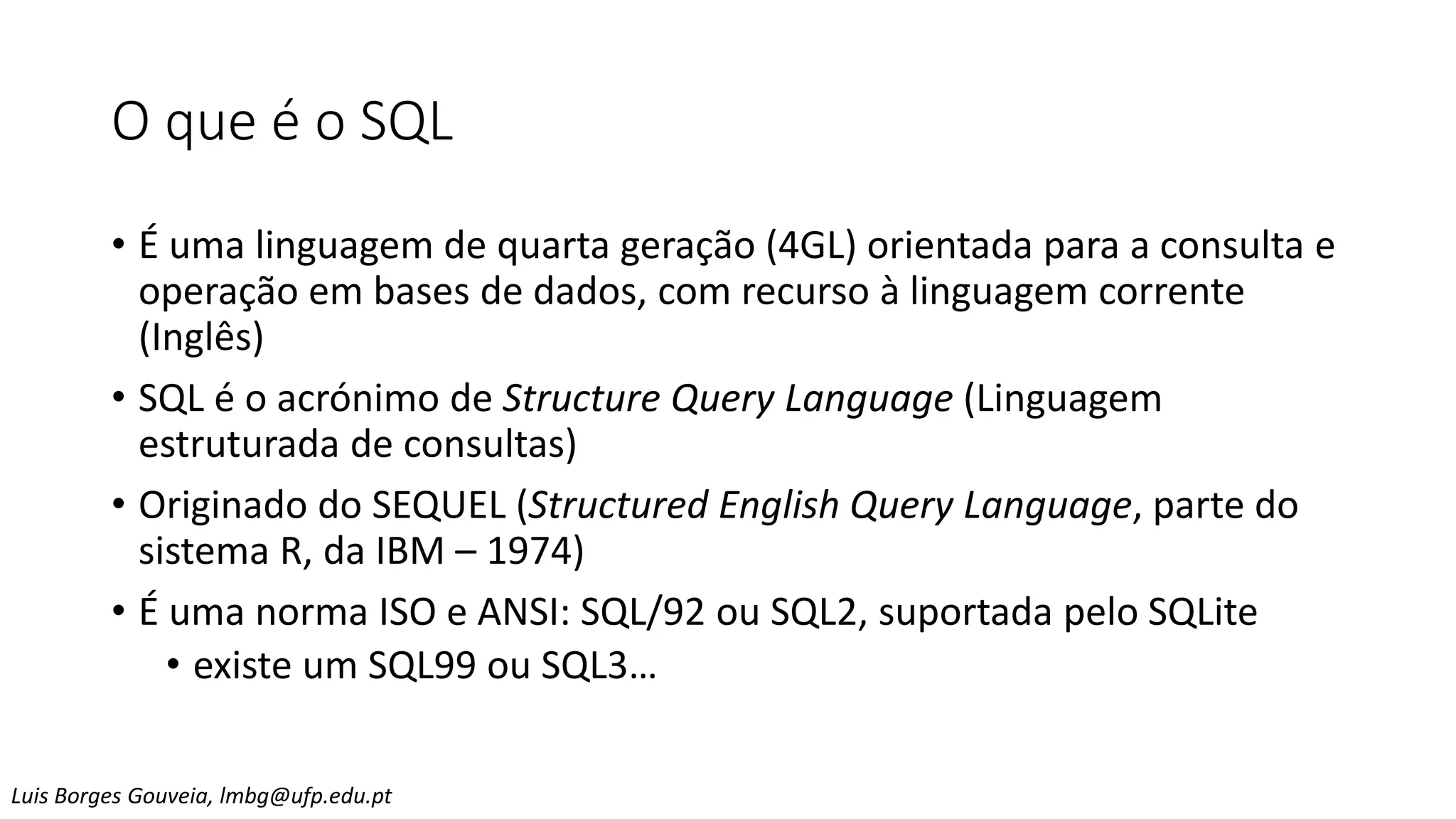 O que é o SQL
• É uma linguagem de quarta geração (4GL) orientada para a consulta e
operação em bases de dados, com recurso à linguagem corrente
(Inglês)
• SQL é o acrónimo de Structure Query Language (Linguagem
estruturada de consultas)
• Originado do SEQUEL (Structured English Query Language, parte do
sistema R, da IBM – 1974)
• É uma norma ISO e ANSI: SQL/92 ou SQL2, suportada pelo SQLite
• existe um SQL99 ou SQL3…
Luis Borges Gouveia, lmbg@ufp.edu.pt
 