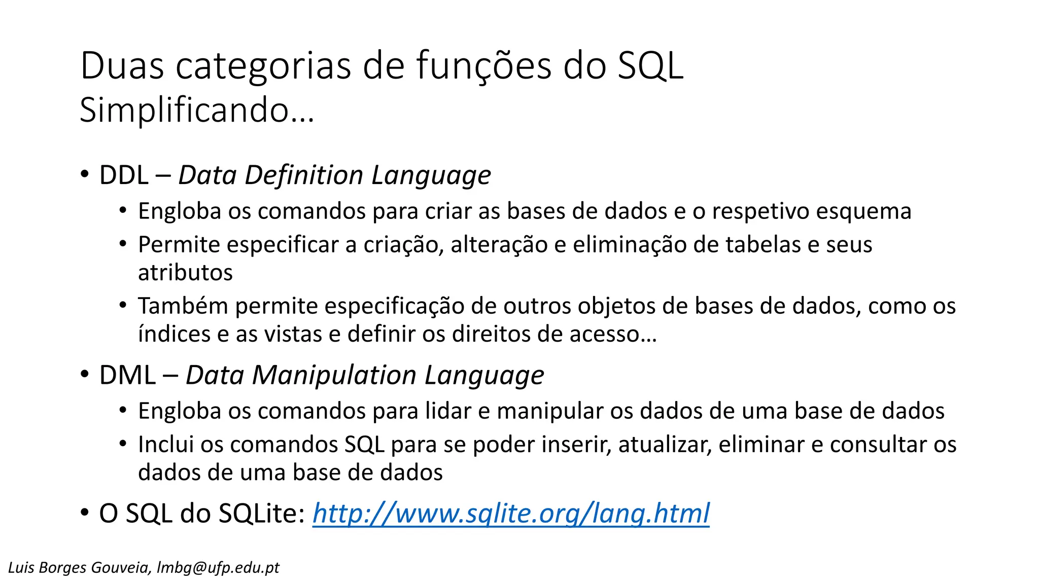 Duas categorias de funções do SQL
Simplificando…
• DDL – Data Definition Language
• Engloba os comandos para criar as bases de dados e o respetivo esquema
• Permite especificar a criação, alteração e eliminação de tabelas e seus
atributos
• Também permite especificação de outros objetos de bases de dados, como os
índices e as vistas e definir os direitos de acesso…
• DML – Data Manipulation Language
• Engloba os comandos para lidar e manipular os dados de uma base de dados
• Inclui os comandos SQL para se poder inserir, atualizar, eliminar e consultar os
dados de uma base de dados
• O SQL do SQLite: http://www.sqlite.org/lang.html
Luis Borges Gouveia, lmbg@ufp.edu.pt
 