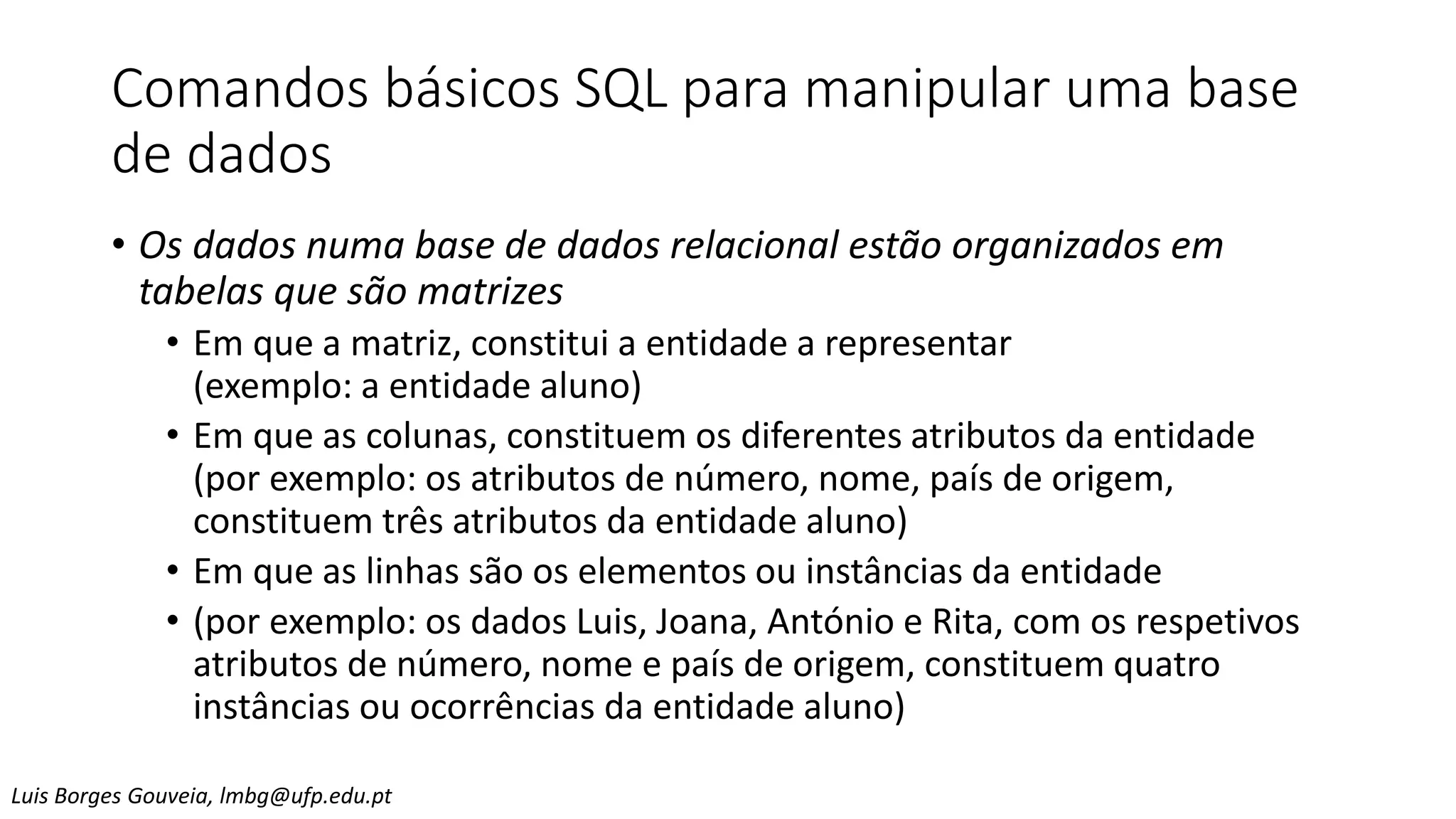 Comandos básicos SQL para manipular uma base
de dados
• Os dados numa base de dados relacional estão organizados em
tabelas que são matrizes
• Em que a matriz, constitui a entidade a representar
(exemplo: a entidade aluno)
• Em que as colunas, constituem os diferentes atributos da entidade
(por exemplo: os atributos de número, nome, país de origem,
constituem três atributos da entidade aluno)
• Em que as linhas são os elementos ou instâncias da entidade
• (por exemplo: os dados Luis, Joana, António e Rita, com os respetivos
atributos de número, nome e país de origem, constituem quatro
instâncias ou ocorrências da entidade aluno)
Luis Borges Gouveia, lmbg@ufp.edu.pt
 