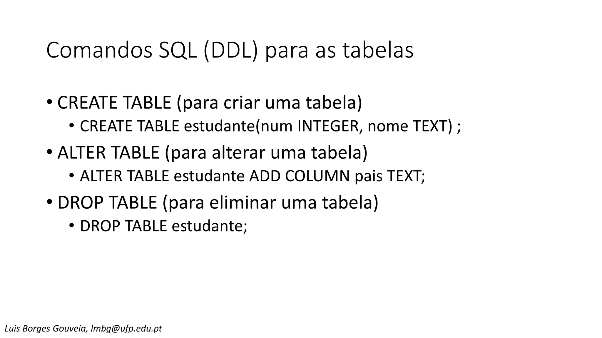 Comandos SQL (DDL) para as tabelas
• CREATE TABLE (para criar uma tabela)
• CREATE TABLE estudante(num INTEGER, nome TEXT) ;
• ALTER TABLE (para alterar uma tabela)
• ALTER TABLE estudante ADD COLUMN pais TEXT;
• DROP TABLE (para eliminar uma tabela)
• DROP TABLE estudante;
Luis Borges Gouveia, lmbg@ufp.edu.pt
 