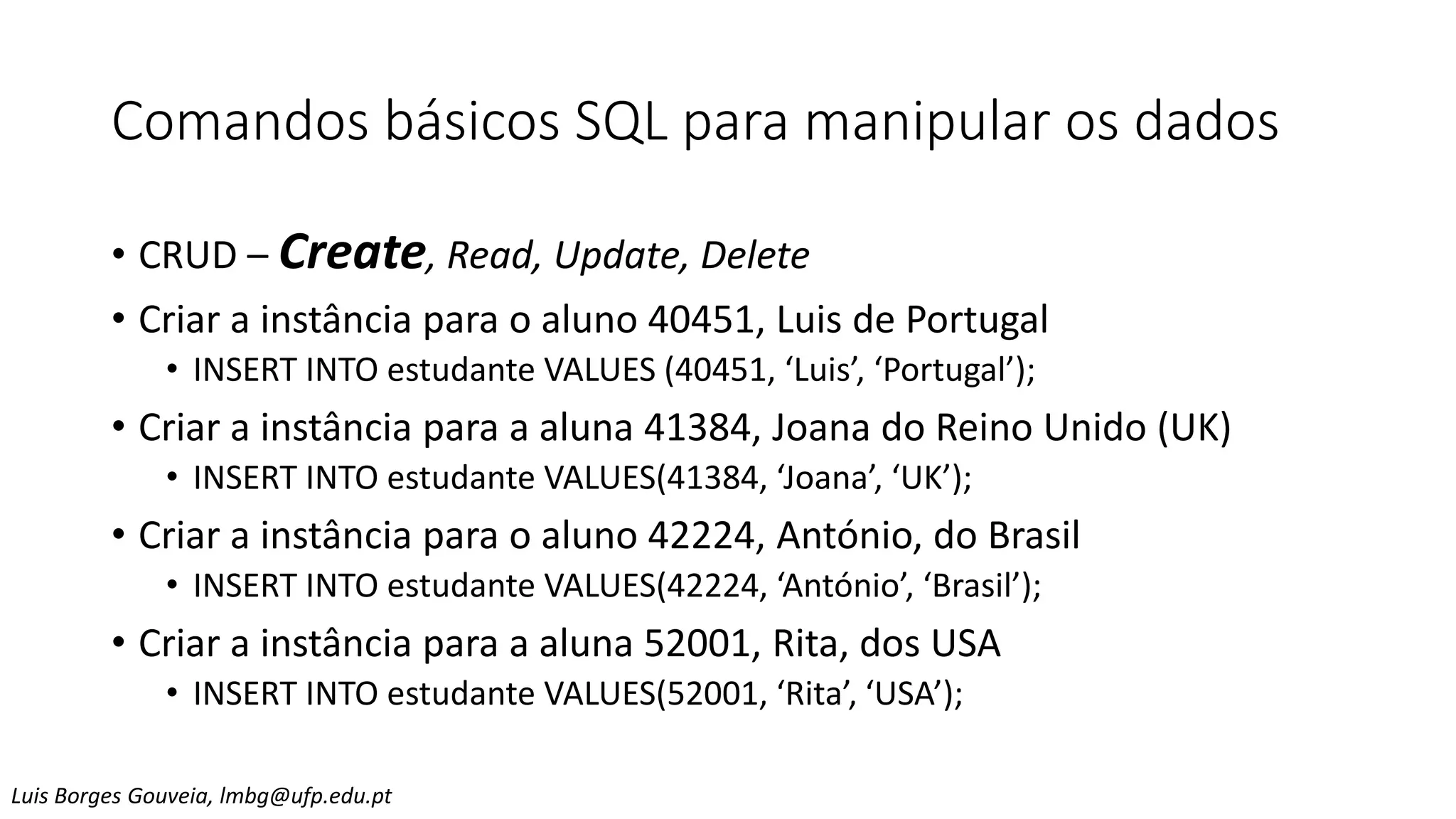 Comandos básicos SQL para manipular os dados
• CRUD – Create, Read, Update, Delete
• Criar a instância para o aluno 40451, Luis de Portugal
• INSERT INTO estudante VALUES (40451, ‘Luis’, ‘Portugal’);
• Criar a instância para a aluna 41384, Joana do Reino Unido (UK)
• INSERT INTO estudante VALUES(41384, ‘Joana’, ‘UK’);
• Criar a instância para o aluno 42224, António, do Brasil
• INSERT INTO estudante VALUES(42224, ‘António’, ‘Brasil’);
• Criar a instância para a aluna 52001, Rita, dos USA
• INSERT INTO estudante VALUES(52001, ‘Rita’, ‘USA’);
Luis Borges Gouveia, lmbg@ufp.edu.pt
 