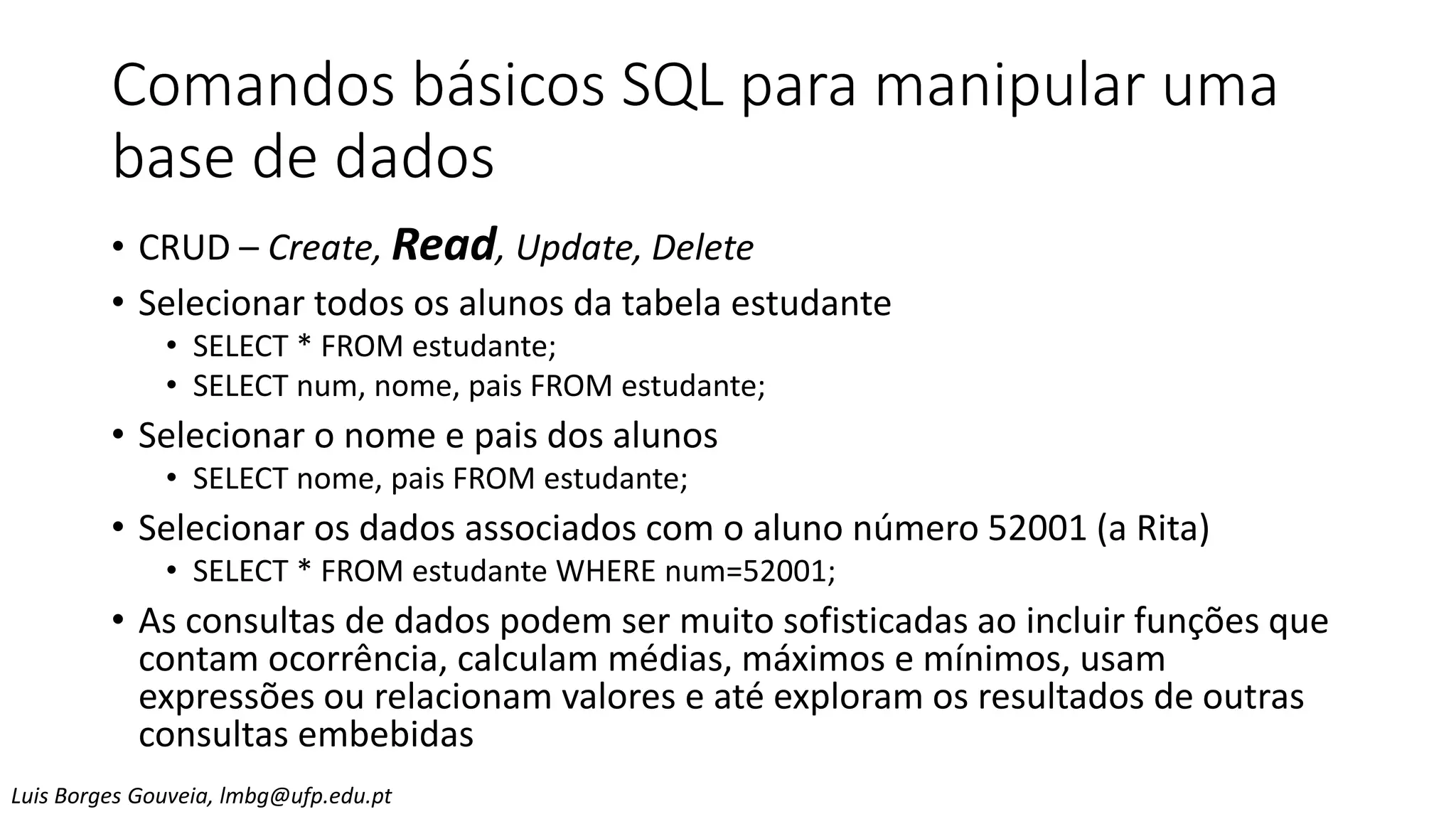 Comandos básicos SQL para manipular uma
base de dados
• CRUD – Create, Read, Update, Delete
• Selecionar todos os alunos da tabela estudante
• SELECT * FROM estudante;
• SELECT num, nome, pais FROM estudante;
• Selecionar o nome e pais dos alunos
• SELECT nome, pais FROM estudante;
• Selecionar os dados associados com o aluno número 52001 (a Rita)
• SELECT * FROM estudante WHERE num=52001;
• As consultas de dados podem ser muito sofisticadas ao incluir funções que
contam ocorrência, calculam médias, máximos e mínimos, usam
expressões ou relacionam valores e até exploram os resultados de outras
consultas embebidas
Luis Borges Gouveia, lmbg@ufp.edu.pt
 
