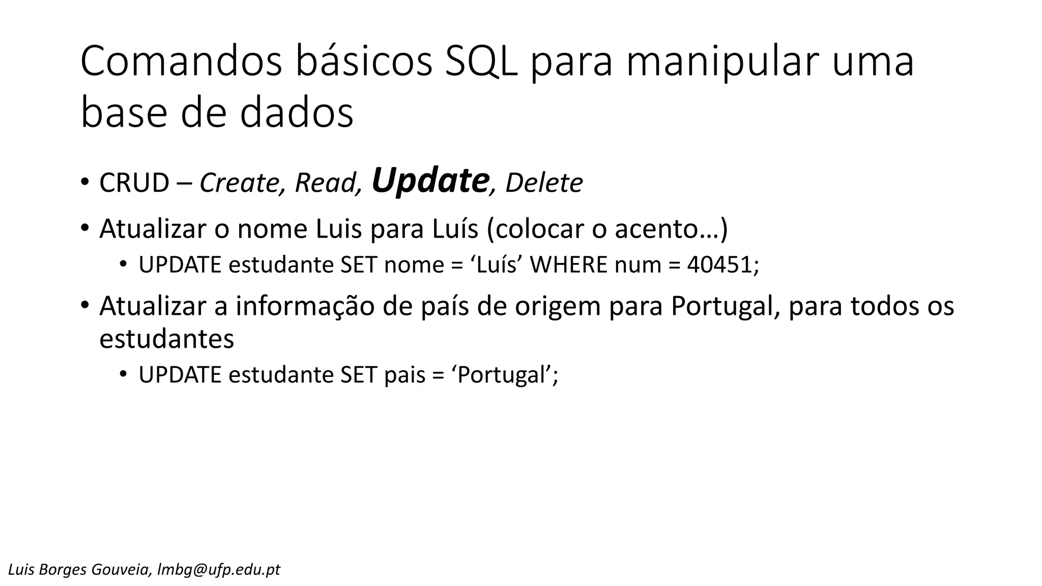 Comandos básicos SQL para manipular uma
base de dados
• CRUD – Create, Read, Update, Delete
• Atualizar o nome Luis para Luís (colocar o acento…)
• UPDATE estudante SET nome = ‘Luís’ WHERE num = 40451;
• Atualizar a informação de país de origem para Portugal, para todos os
estudantes
• UPDATE estudante SET pais = ‘Portugal’;
Luis Borges Gouveia, lmbg@ufp.edu.pt
 