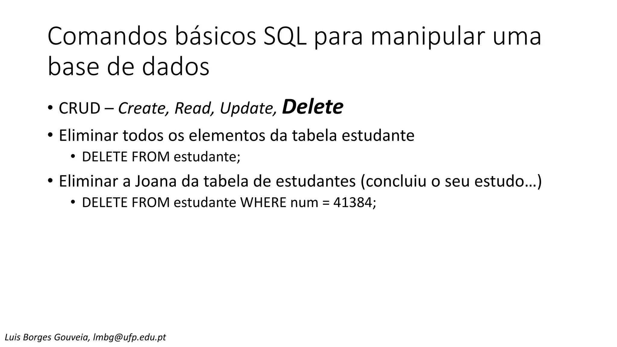 Comandos básicos SQL para manipular uma
base de dados
• CRUD – Create, Read, Update, Delete
• Eliminar todos os elementos da tabela estudante
• DELETE FROM estudante;
• Eliminar a Joana da tabela de estudantes (concluiu o seu estudo…)
• DELETE FROM estudante WHERE num = 41384;
Luis Borges Gouveia, lmbg@ufp.edu.pt
 