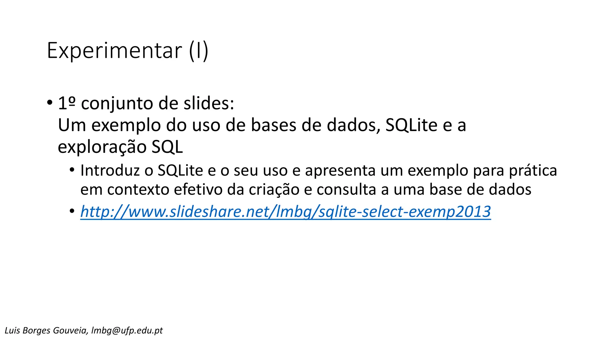 Experimentar (I)
• 1º conjunto de slides:
Um exemplo do uso de bases de dados, SQLite e a
exploração SQL
• Introduz o SQLite e o seu uso e apresenta um exemplo para prática
em contexto efetivo da criação e consulta a uma base de dados
• http://www.slideshare.net/lmbg/sqlite-select-exemp2013
Luis Borges Gouveia, lmbg@ufp.edu.pt
 