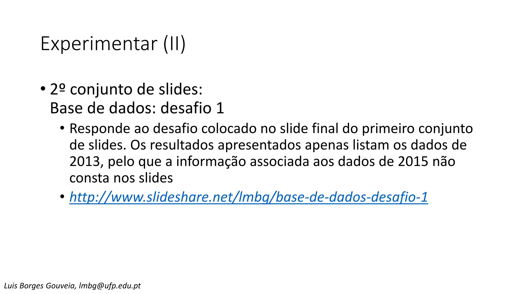 Experimentar (II)
• 2º conjunto de slides:
Base de dados: desafio 1
• Responde ao desafio colocado no slide final do primeiro conjunto
de slides. Os resultados apresentados apenas listam os dados de
2013, pelo que a informação associada aos dados de 2015 não
consta nos slides
• http://www.slideshare.net/lmbg/base-de-dados-desafio-1
Luis Borges Gouveia, lmbg@ufp.edu.pt
 