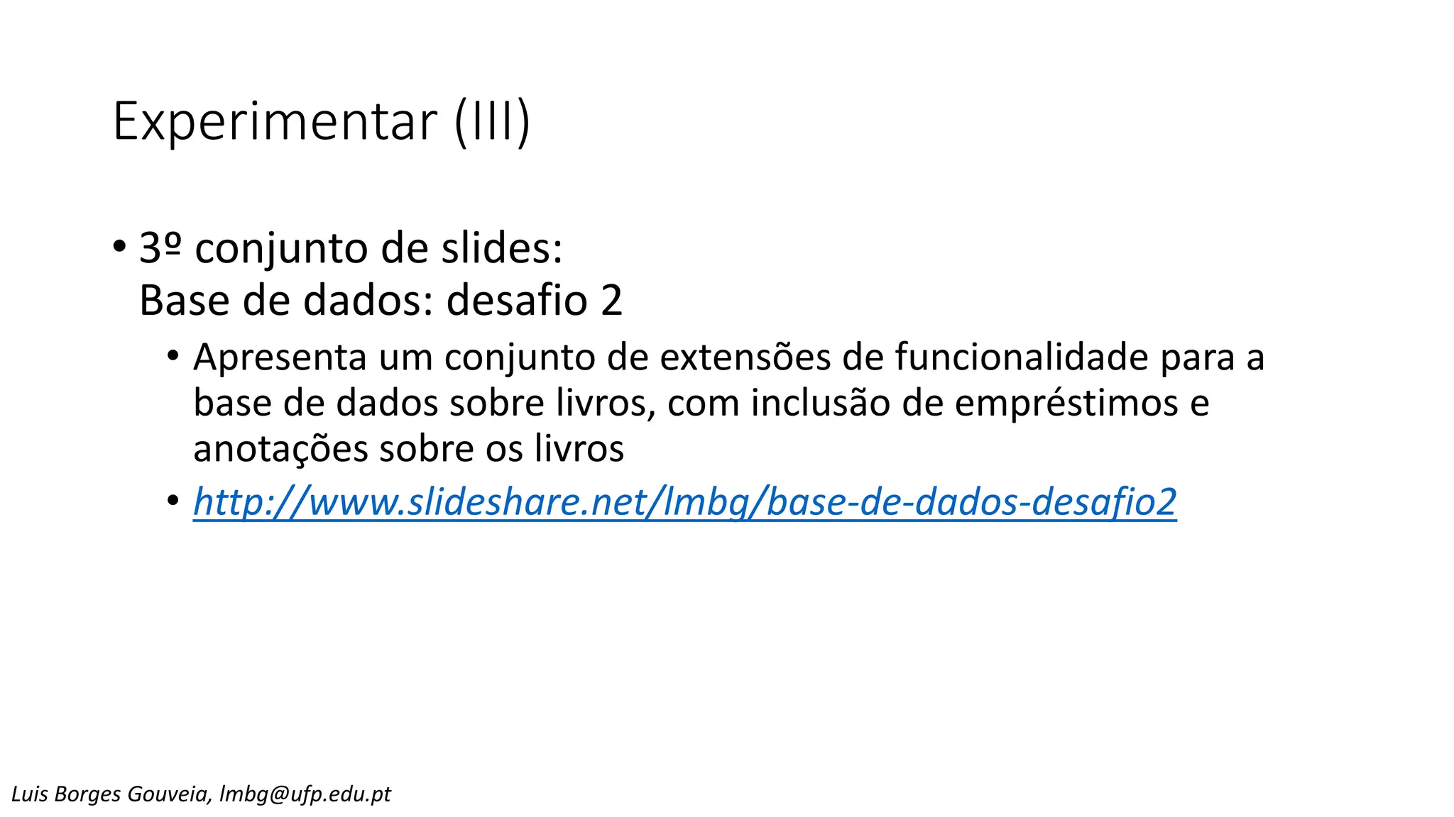 Experimentar (III)
• 3º conjunto de slides:
Base de dados: desafio 2
• Apresenta um conjunto de extensões de funcionalidade para a
base de dados sobre livros, com inclusão de empréstimos e
anotações sobre os livros
• http://www.slideshare.net/lmbg/base-de-dados-desafio2
Luis Borges Gouveia, lmbg@ufp.edu.pt
 
