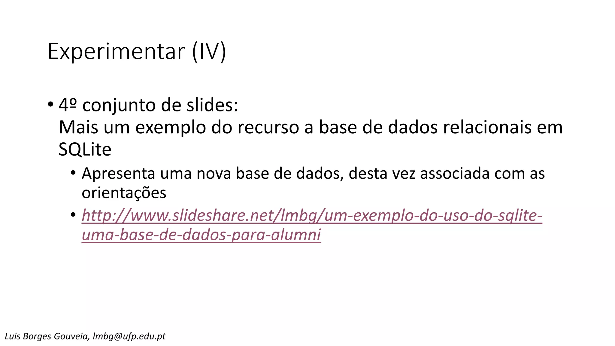 Experimentar (IV)
• 4º conjunto de slides:
Mais um exemplo do recurso a base de dados relacionais em
SQLite
• Apresenta uma nova base de dados, desta vez associada com as
orientações
• http://www.slideshare.net/lmbg/um-exemplo-do-uso-do-sqlite-
uma-base-de-dados-para-alumni
Luis Borges Gouveia, lmbg@ufp.edu.pt
 