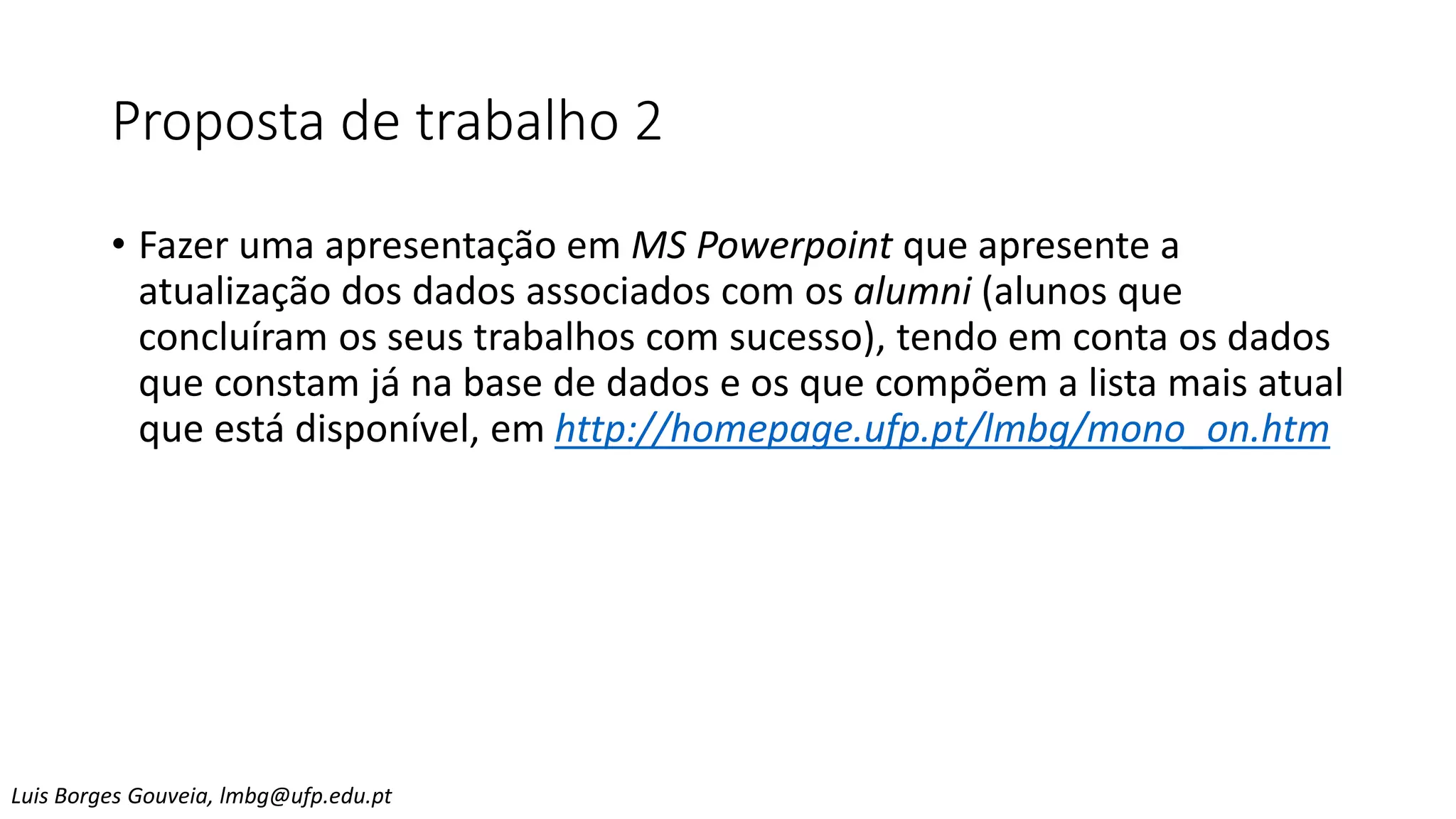Proposta de trabalho 2
• Fazer uma apresentação em MS Powerpoint que apresente a
atualização dos dados associados com os alumni (alunos que
concluíram os seus trabalhos com sucesso), tendo em conta os dados
que constam já na base de dados e os que compõem a lista mais atual
que está disponível, em http://homepage.ufp.pt/lmbg/mono_on.htm
Luis Borges Gouveia, lmbg@ufp.edu.pt
 