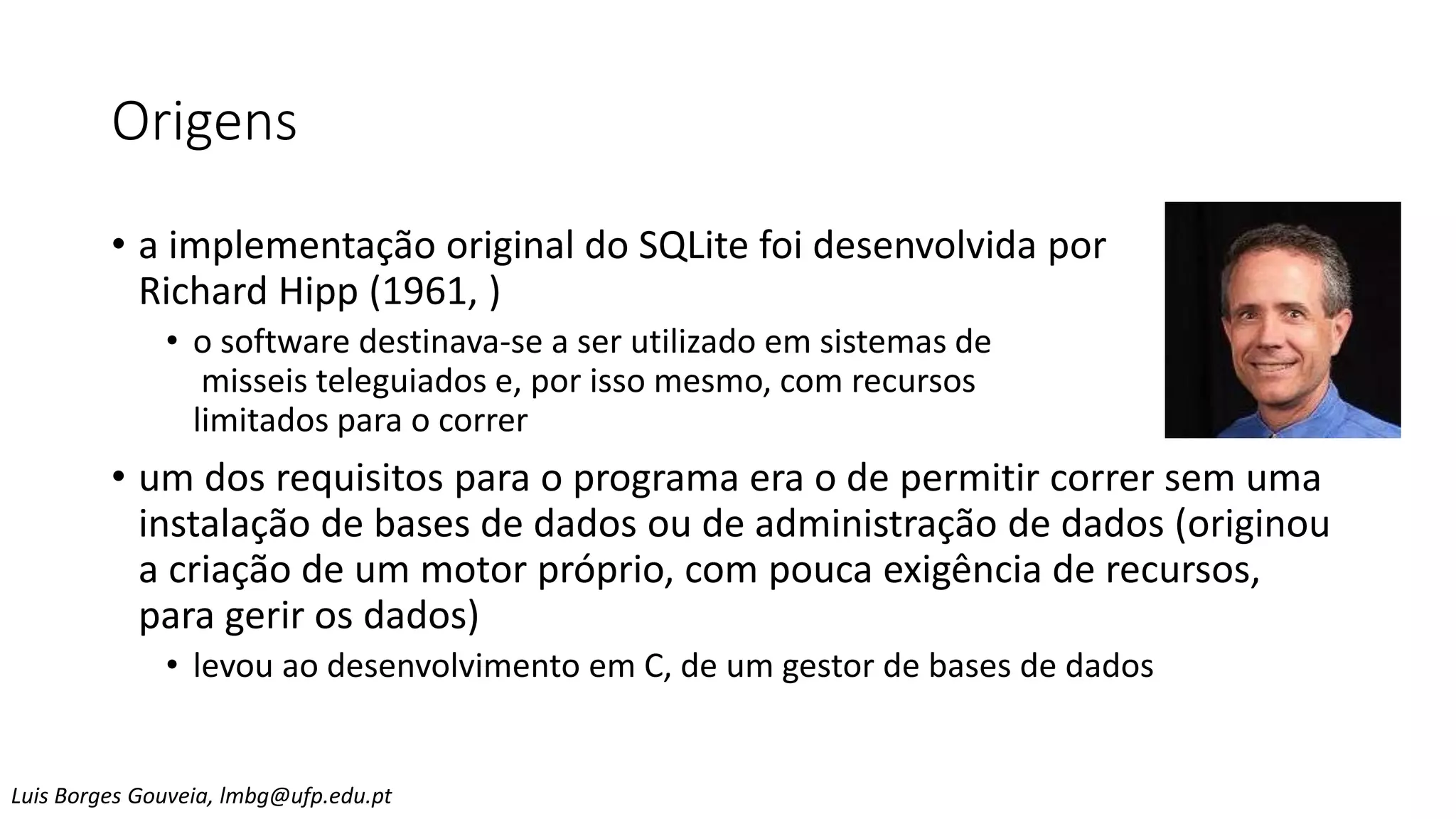 Origens
• a implementação original do SQLite foi desenvolvida por
Richard Hipp (1961, )
• o software destinava-se a ser utilizado em sistemas de
misseis teleguiados e, por isso mesmo, com recursos
limitados para o correr
• um dos requisitos para o programa era o de permitir correr sem uma
instalação de bases de dados ou de administração de dados (originou
a criação de um motor próprio, com pouca exigência de recursos,
para gerir os dados)
• levou ao desenvolvimento em C, de um gestor de bases de dados
Luis Borges Gouveia, lmbg@ufp.edu.pt
 